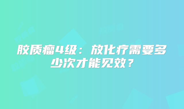 胶质瘤4级：放化疗需要多少次才能见效？