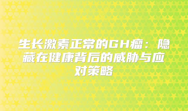 生长激素正常的GH瘤：隐藏在健康背后的威胁与应对策略