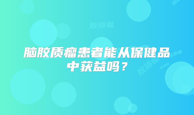 脑胶质瘤患者能从保健品中获益吗？