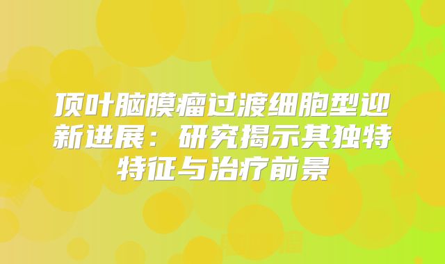 顶叶脑膜瘤过渡细胞型迎新进展：研究揭示其独特特征与治疗前景