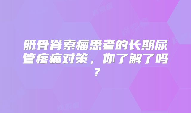 骶骨脊索瘤患者的长期尿管疼痛对策，你了解了吗？