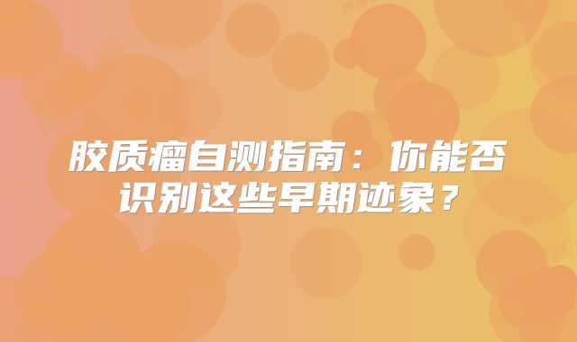 胶质瘤自测指南：你能否识别这些早期迹象？