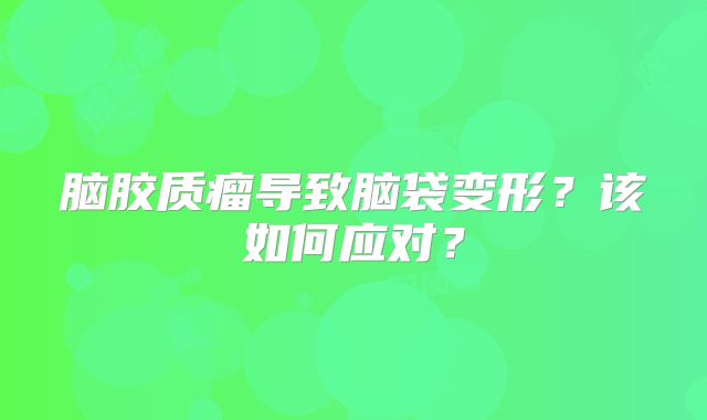 脑胶质瘤导致脑袋变形？该如何应对？