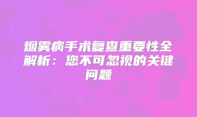 烟雾病手术复查重要性全解析：您不可忽视的关键问题