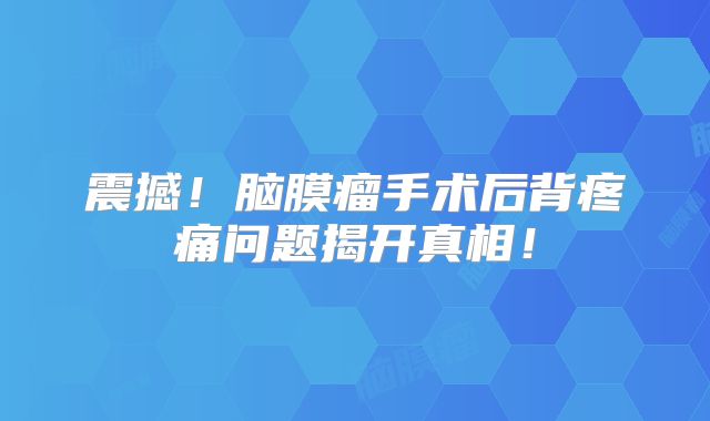 震撼！脑膜瘤手术后背疼痛问题揭开真相！