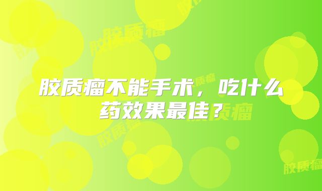 胶质瘤不能手术，吃什么药效果最佳？