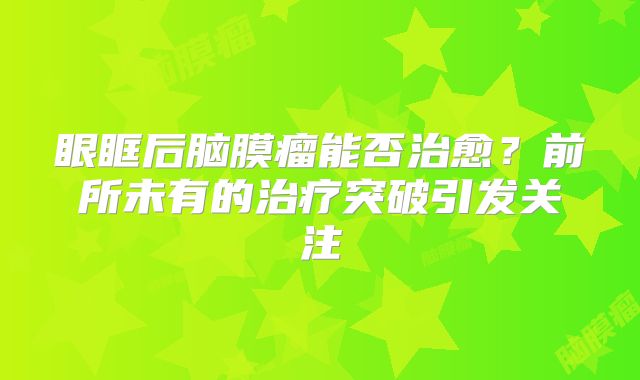 眼眶后脑膜瘤能否治愈？前所未有的治疗突破引发关注