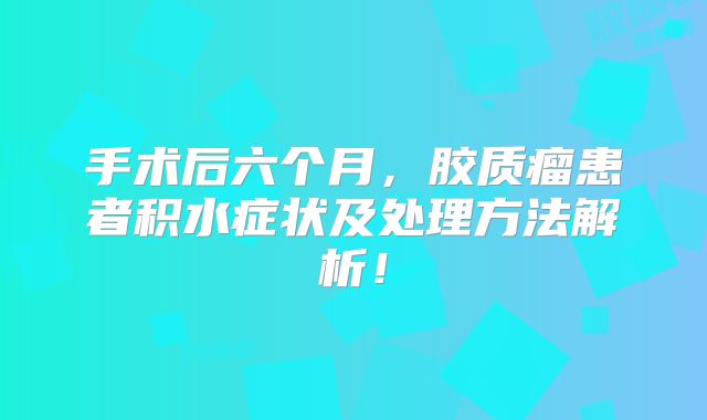 手术后六个月，胶质瘤患者积水症状及处理方法解析！