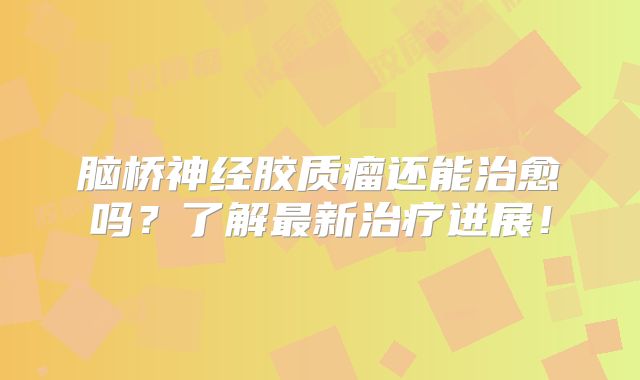 脑桥神经胶质瘤还能治愈吗？了解最新治疗进展！