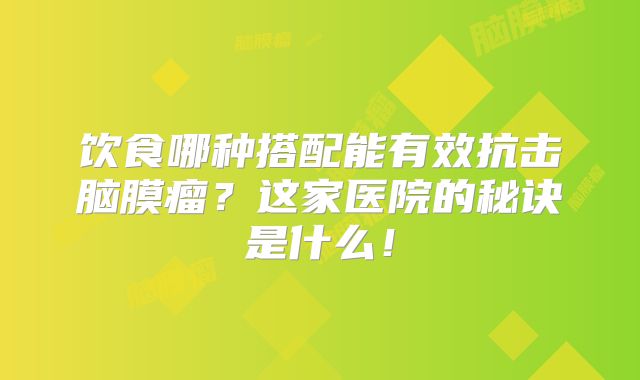 饮食哪种搭配能有效抗击脑膜瘤？这家医院的秘诀是什么！
