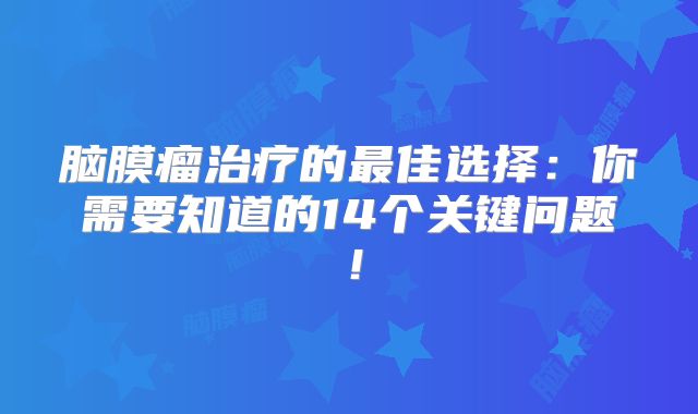 脑膜瘤治疗的最佳选择：你需要知道的14个关键问题！