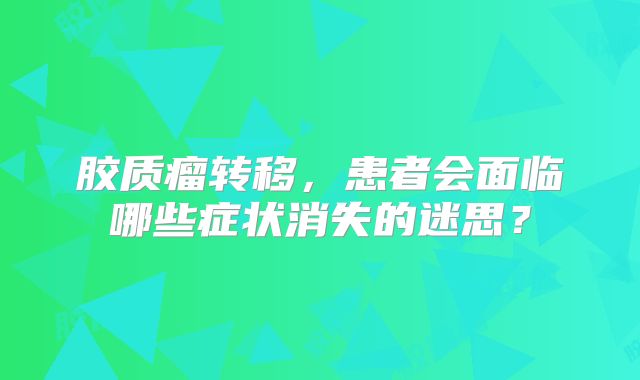 胶质瘤转移，患者会面临哪些症状消失的迷思？