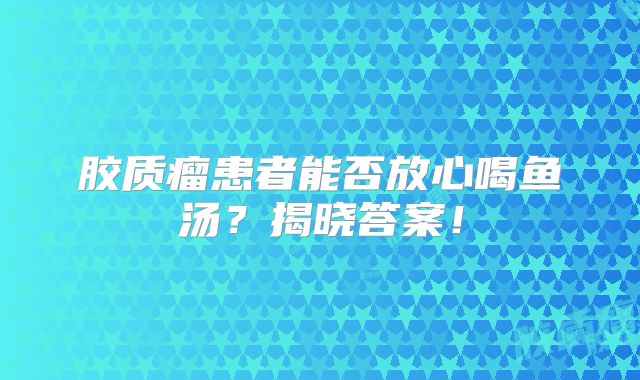 胶质瘤患者能否放心喝鱼汤？揭晓答案！