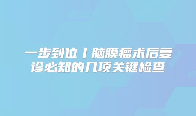 一步到位丨脑膜瘤术后复诊必知的几项关键检查