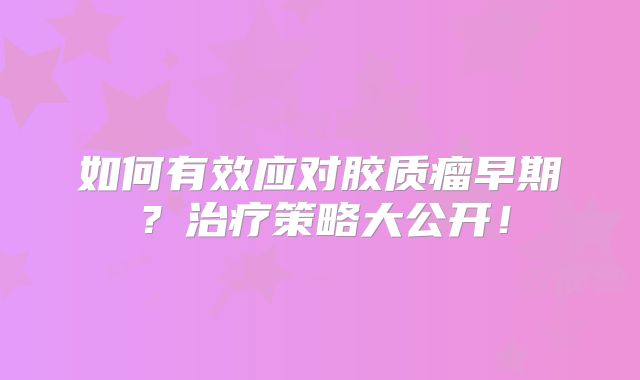 如何有效应对胶质瘤早期？治疗策略大公开！