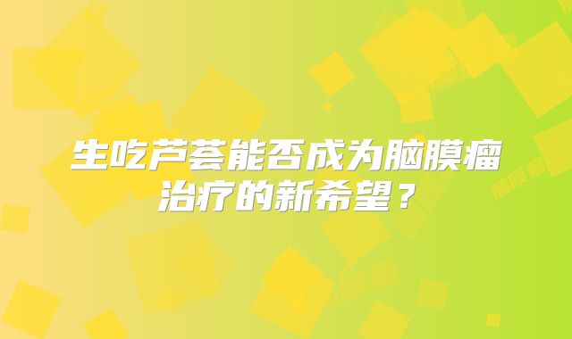 生吃芦荟能否成为脑膜瘤治疗的新希望？