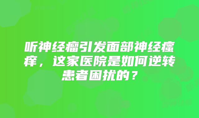 听神经瘤引发面部神经瘙痒，这家医院是如何逆转患者困扰的？