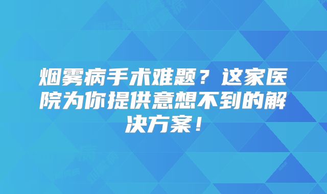 烟雾病手术难题？这家医院为你提供意想不到的解决方案！