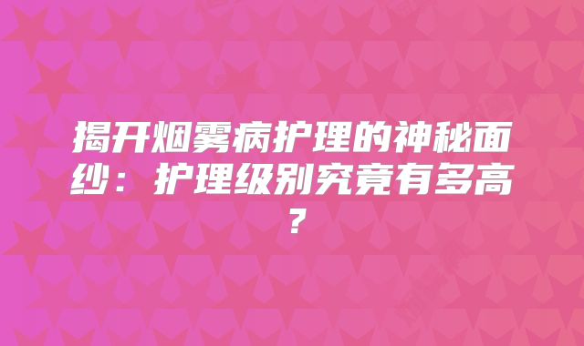 揭开烟雾病护理的神秘面纱：护理级别究竟有多高？
