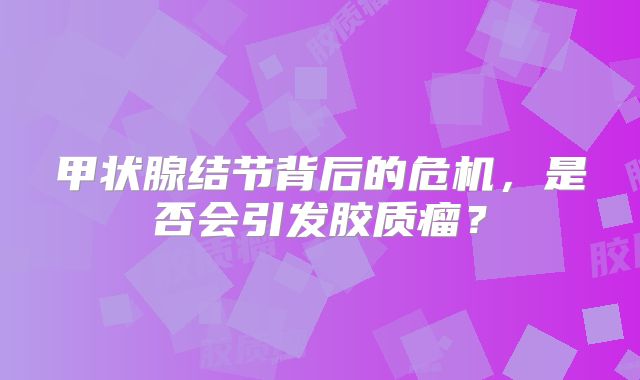 甲状腺结节背后的危机，是否会引发胶质瘤？