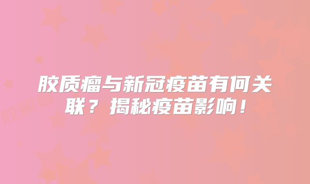 胶质瘤与新冠疫苗有何关联？揭秘疫苗影响！