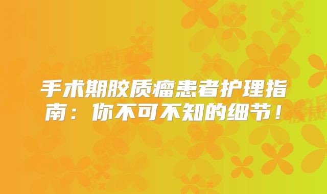 手术期胶质瘤患者护理指南：你不可不知的细节！
