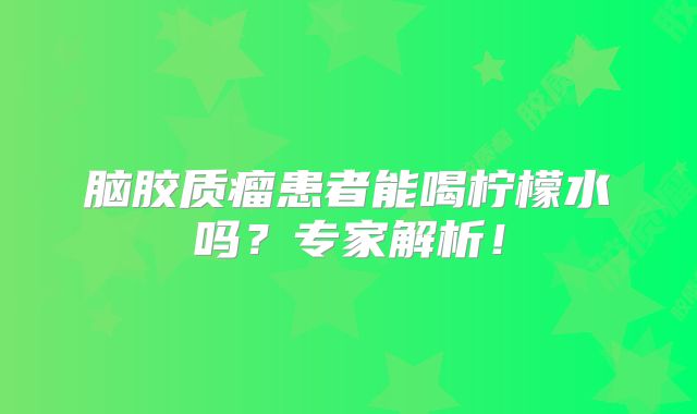 脑胶质瘤患者能喝柠檬水吗？专家解析！