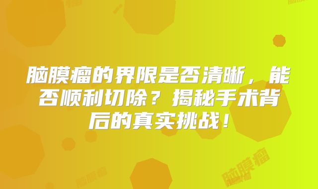 脑膜瘤的界限是否清晰，能否顺利切除？揭秘手术背后的真实挑战！