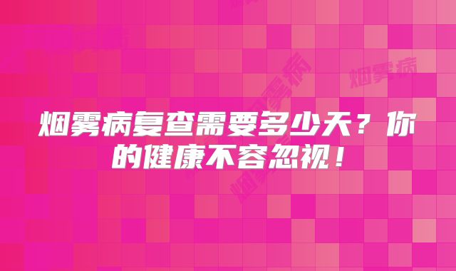 烟雾病复查需要多少天？你的健康不容忽视！
