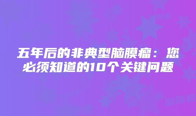 五年后的非典型脑膜瘤：您必须知道的10个关键问题