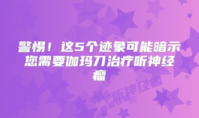 警惕！这5个迹象可能暗示您需要伽玛刀治疗听神经瘤