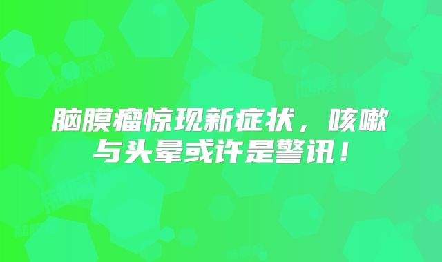 脑膜瘤惊现新症状，咳嗽与头晕或许是警讯！