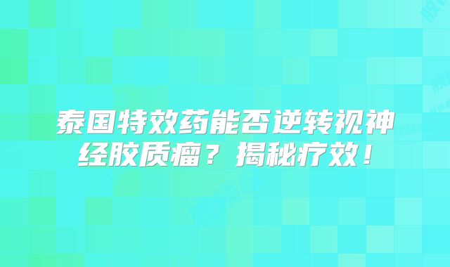 泰国特效药能否逆转视神经胶质瘤？揭秘疗效！