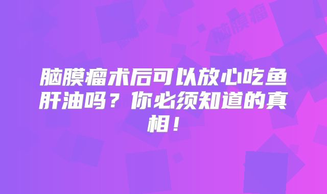 脑膜瘤术后可以放心吃鱼肝油吗？你必须知道的真相！