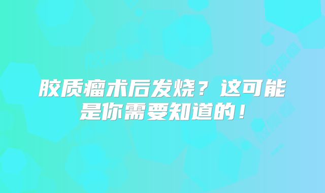 胶质瘤术后发烧？这可能是你需要知道的！
