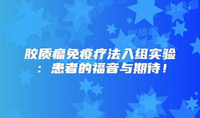 胶质瘤免疫疗法入组实验：患者的福音与期待！