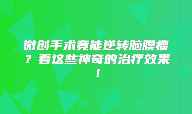 微创手术竟能逆转脑膜瘤？看这些神奇的治疗效果！