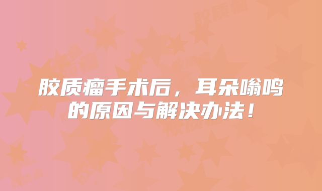 胶质瘤手术后，耳朵嗡鸣的原因与解决办法！