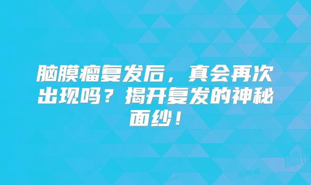 脑膜瘤复发后，真会再次出现吗？揭开复发的神秘面纱！