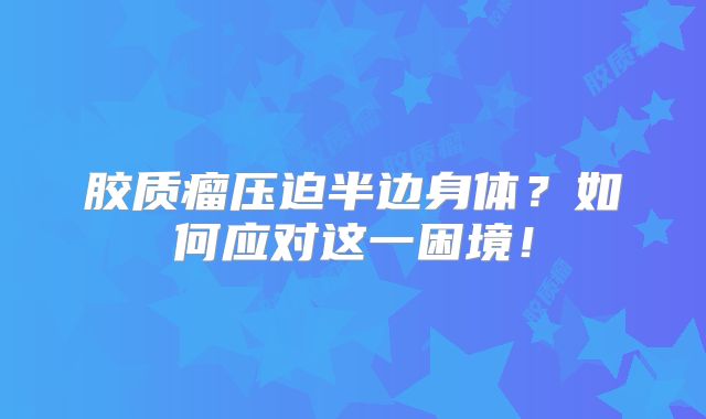 胶质瘤压迫半边身体？如何应对这一困境！