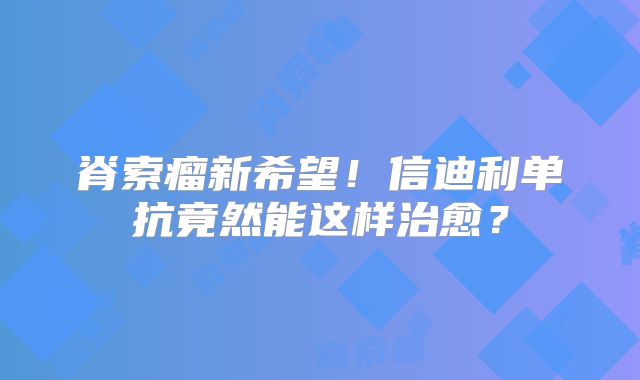 脊索瘤新希望！信迪利单抗竟然能这样治愈？