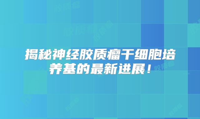揭秘神经胶质瘤干细胞培养基的最新进展！
