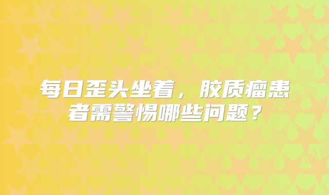 每日歪头坐着，胶质瘤患者需警惕哪些问题？