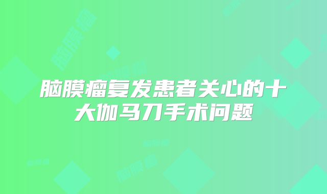 脑膜瘤复发患者关心的十大伽马刀手术问题