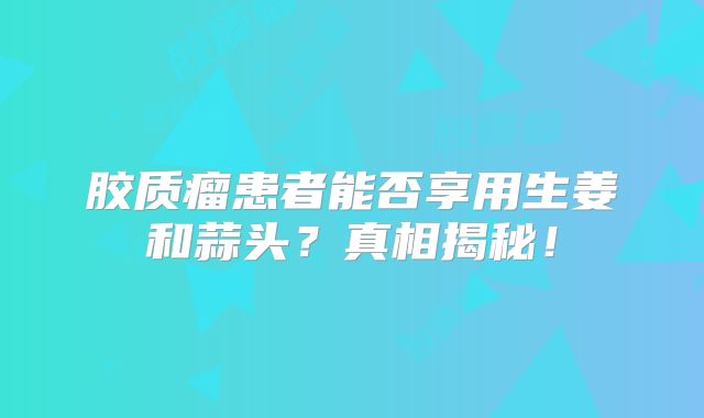 胶质瘤患者能否享用生姜和蒜头？真相揭秘！