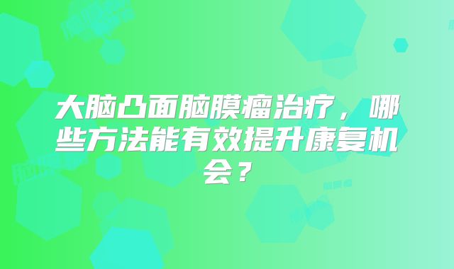 大脑凸面脑膜瘤治疗，哪些方法能有效提升康复机会？