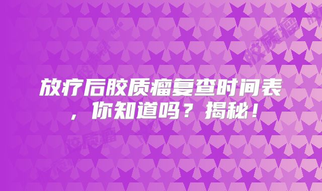 放疗后胶质瘤复查时间表，你知道吗？揭秘！