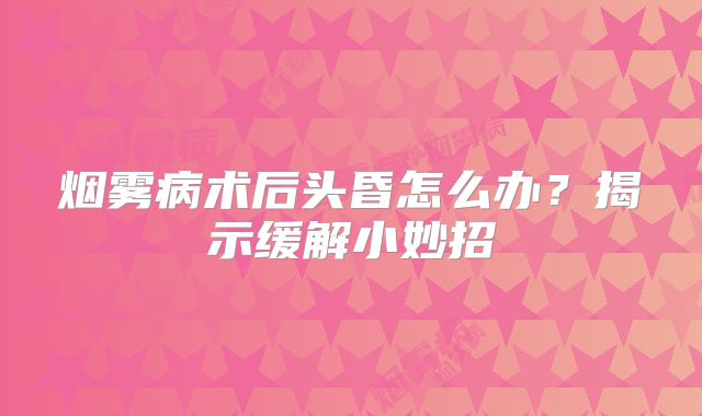 烟雾病术后头昏怎么办？揭示缓解小妙招