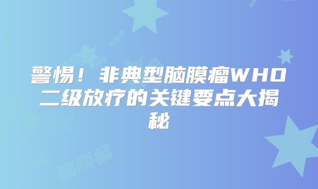 警惕！非典型脑膜瘤WHO二级放疗的关键要点大揭秘