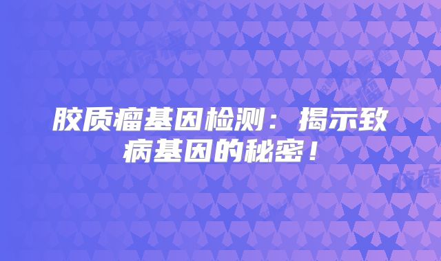 胶质瘤基因检测：揭示致病基因的秘密！